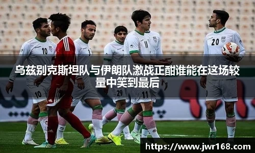 乌兹别克斯坦队与伊朗队激战正酣谁能在这场较量中笑到最后